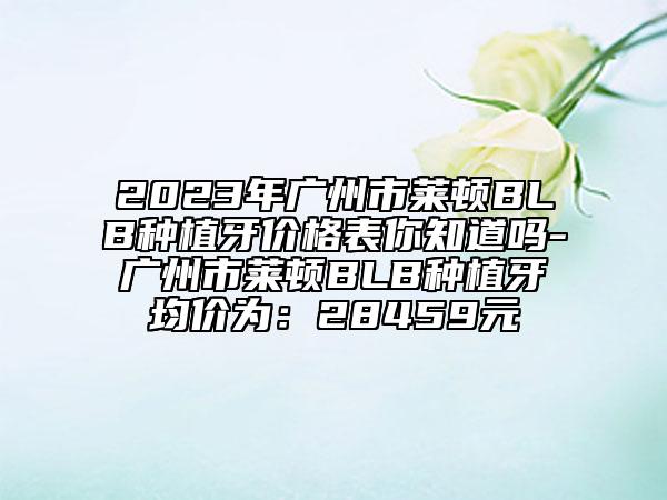 2023年廣州市萊頓BLB種植牙價格表你知道嗎-廣州市萊頓BLB種植牙均價為：28459元