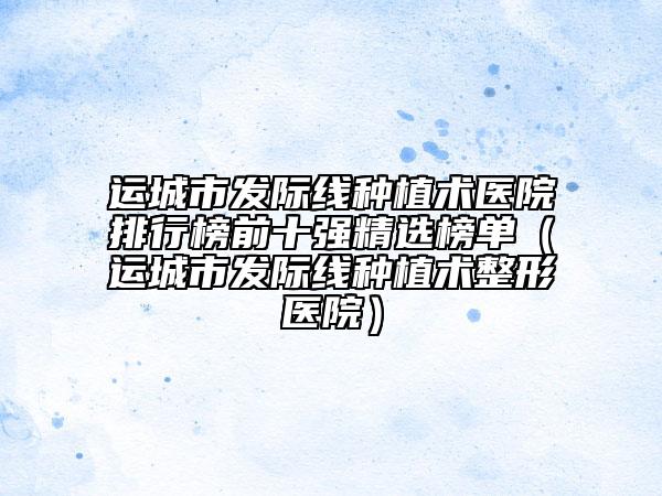 運(yùn)城市發(fā)際線種植術(shù)醫(yī)院排行榜前十強(qiáng)精選榜單（運(yùn)城市發(fā)際線種植術(shù)整形醫(yī)院）