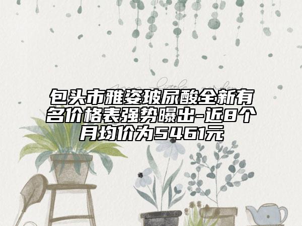 包頭市雅姿玻尿酸全新有名價格表強勢曝出-近8個月均價為5461元