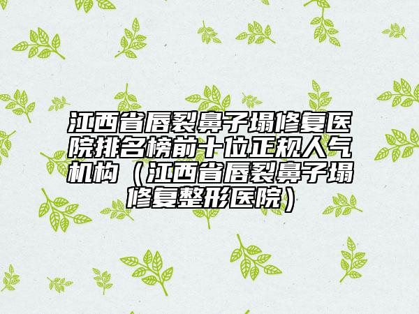 江西省唇裂鼻子塌修復(fù)醫(yī)院排名榜前十位正規(guī)人氣機構(gòu)（江西省唇裂鼻子塌修復(fù)整形醫(yī)院）