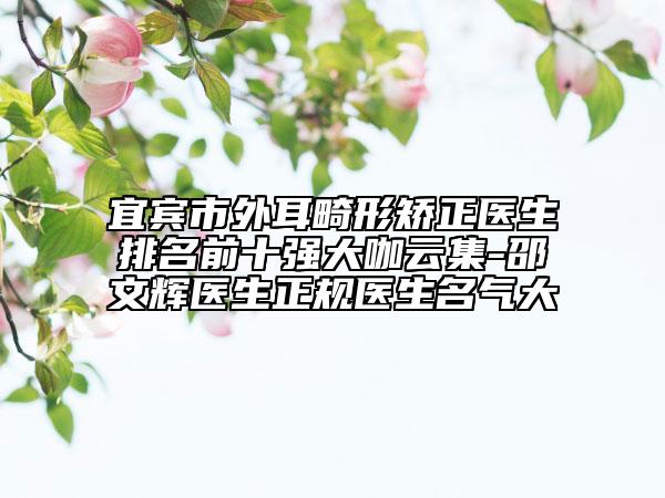 宜賓市外耳畸形矯正醫(yī)生排名前十強(qiáng)大咖云集-邵文輝醫(yī)生正規(guī)醫(yī)生名氣大