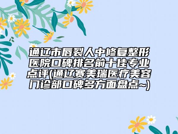 通遼市唇裂人中修復(fù)整形醫(yī)院口碑排名前十佳專業(yè)點評(通遼賽美瑞醫(yī)療美容門診部口碑多方面盤點~)