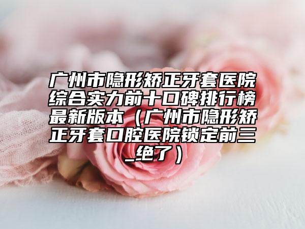 廣州市隱形矯正牙套醫(yī)院綜合實力前十口碑排行榜最新版本（廣州市隱形矯正牙套口腔醫(yī)院鎖定前三_絕了）