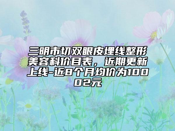 三明市切雙眼皮埋線整形美容科價(jià)目表，近期更新上線-近8個(gè)月均價(jià)為10002元