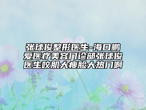張球俊整形醫(yī)生-?？邬i愛醫(yī)療美容門診部張球俊醫(yī)生咬肌大瘦臉大熱門啊