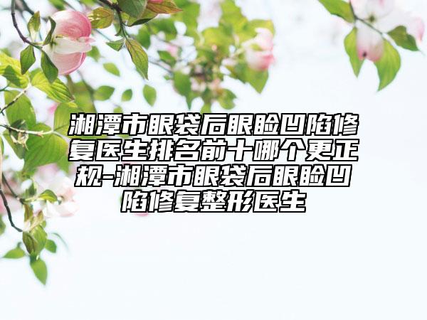 湘潭市眼袋后眼瞼凹陷修復(fù)醫(yī)生排名前十哪個更正規(guī)-湘潭市眼袋后眼瞼凹陷修復(fù)整形醫(yī)生