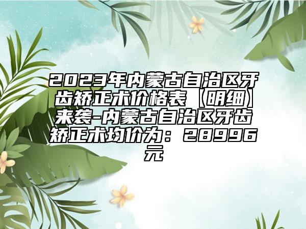 2023年內(nèi)蒙古自治區(qū)牙齒矯正術(shù)價(jià)格表【明細(xì)】來襲-內(nèi)蒙古自治區(qū)牙齒矯正術(shù)均價(jià)為：28996元