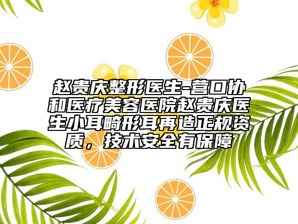 趙貴慶整形醫(yī)生-營口協(xié)和醫(yī)療美容醫(yī)院趙貴慶醫(yī)生小耳畸形耳再造正規(guī)資質(zhì)，技術(shù)安全有保障