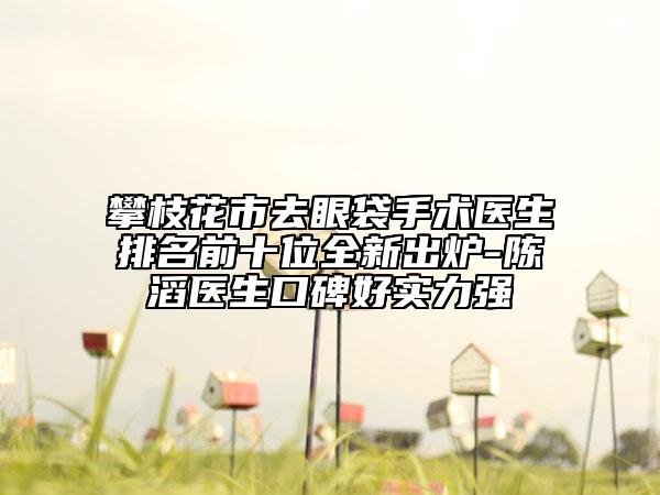 攀枝花市去眼袋手術(shù)醫(yī)生排名前十位全新出爐-陳滔醫(yī)生口碑好實(shí)力強(qiáng)