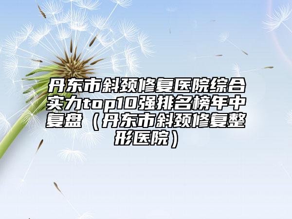 丹東市斜頸修復醫(yī)院綜合實力top10強排名榜年中復盤（丹東市斜頸修復整形醫(yī)院）