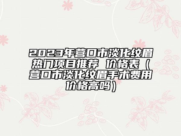 2023年營口市淡化紋眉熱門項目推薦 價格表（營口市淡化紋眉手術(shù)費用價格高嗎）