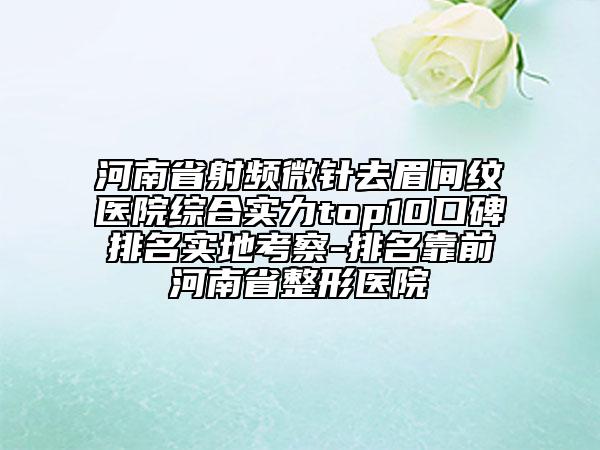 河南省射頻微針去眉間紋醫(yī)院綜合實(shí)力top10口碑排名實(shí)地考察-排名靠前河南省整形醫(yī)院