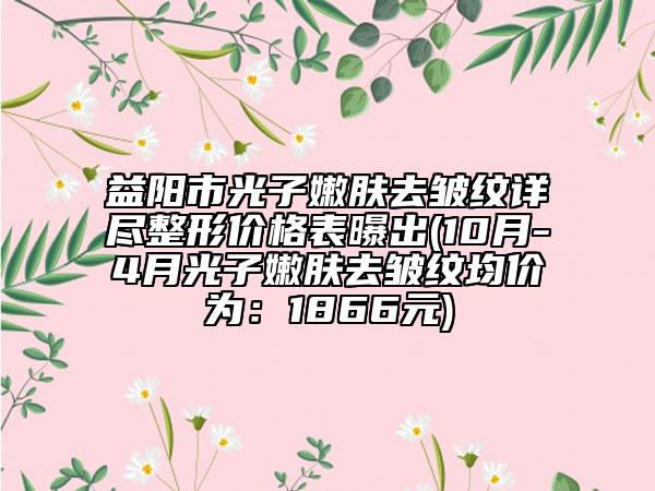 益陽(yáng)市光子嫩膚去皺紋詳盡整形價(jià)格表曝出(10月-4月光子嫩膚去皺紋均價(jià)為：1866元)