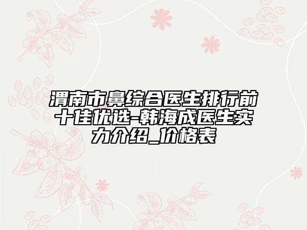渭南市鼻綜合醫(yī)生排行前十佳優(yōu)選-韓海成醫(yī)生實力介紹_價格表