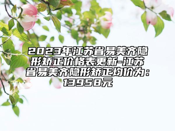 2023年江蘇省易美齊隱形矯正價格表更新-江蘇省易美齊隱形矯正均價為：13958元