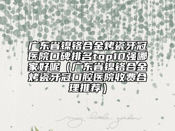 廣東省鎳鉻合金烤瓷牙冠醫(yī)院口碑排名top10強哪家好呢（廣東省鎳鉻合金烤瓷牙冠口腔醫(yī)院收費合理推薦）