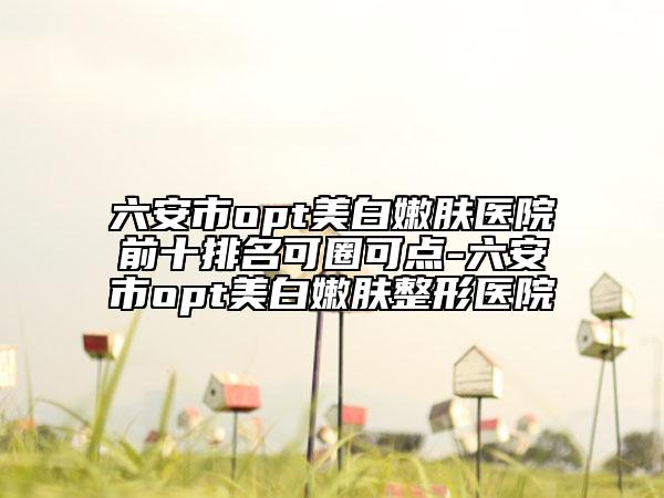 六安市opt美白嫩膚醫(yī)院前十排名可圈可點(diǎn)-六安市opt美白嫩膚整形醫(yī)院