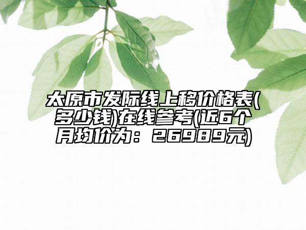 太原市發(fā)際線上移價格表(多少錢)在線參考(近6個月均價為：26989元)