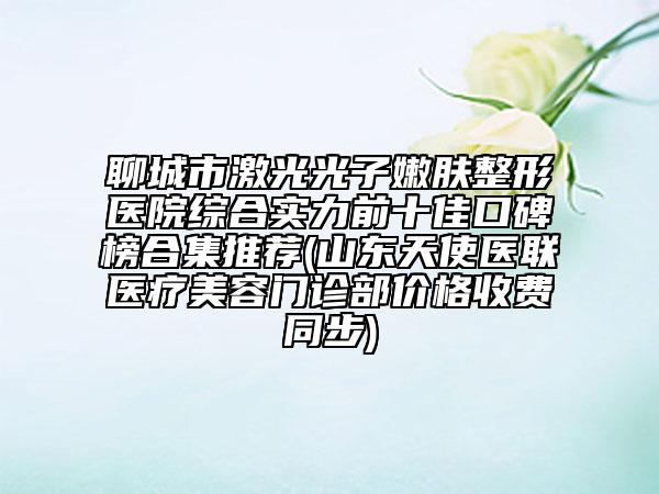 聊城市激光光子嫩膚整形醫(yī)院綜合實力前十佳口碑榜合集推薦(山東天使醫(yī)聯(lián)醫(yī)療美容門診部價格收費同步)