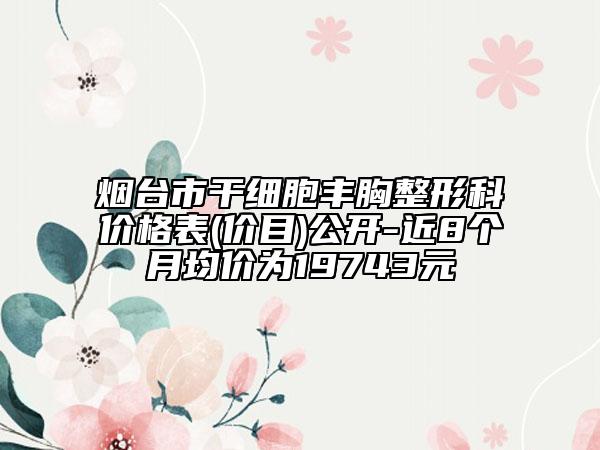 煙臺市干細胞豐胸整形科價格表(價目)公開-近8個月均價為19743元