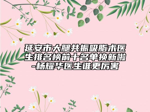 延安市大腿共振吸脂術醫(yī)生排名榜前十名單換新啦-楊耀華醫(yī)生誰更厲害