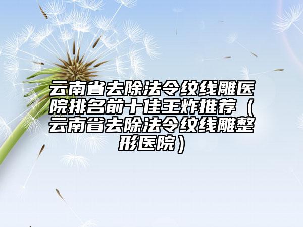 云南省去除法令紋線雕醫(yī)院排名前十佳王炸推薦（云南省去除法令紋線雕整形醫(yī)院）