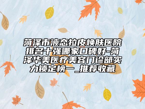 菏澤市液態(tài)拉皮煥膚醫(yī)院排名十強(qiáng)哪家口碑好-菏澤華美醫(yī)療美容門診部實(shí)力鎖定榜一_推薦收藏