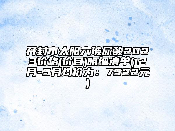 開封市太陽穴玻尿酸2023價格(價目)明細(xì)清單(12月-5月均價為：7522元)
