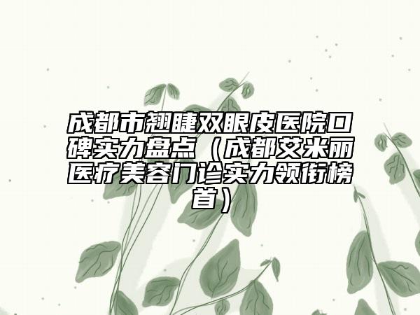 成都市翹睫雙眼皮醫(yī)院口碑實(shí)力盤點(diǎn)（成都艾米麗醫(yī)療美容門診實(shí)力領(lǐng)銜榜首）