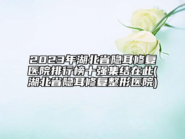 2023年湖北省隱耳修復醫(yī)院排行榜十強集結在此(湖北省隱耳修復整形醫(yī)院)
