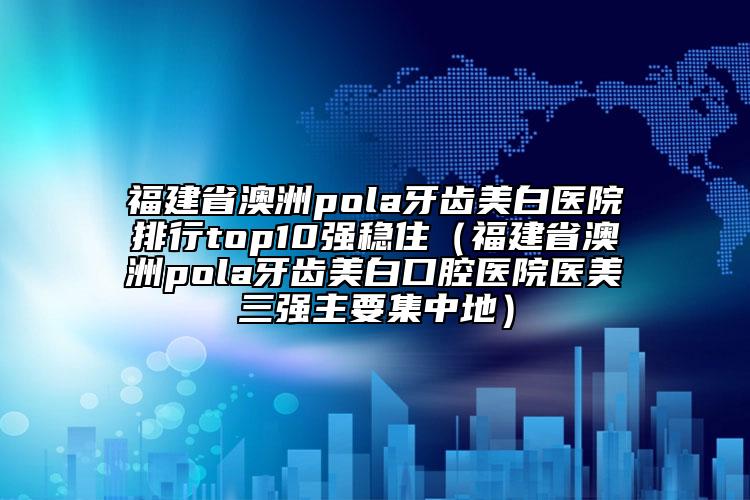 福建省澳洲pola牙齒美白醫(yī)院排行top10強(qiáng)穩(wěn)住（福建省澳洲pola牙齒美白口腔醫(yī)院醫(yī)美三強(qiáng)主要集中地）