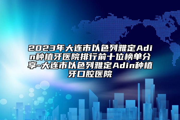 2023年大連市以色列雅定Adin種植牙醫(yī)院排行前十位榜單分享-大連市以色列雅定Adin種植牙口腔醫(yī)院