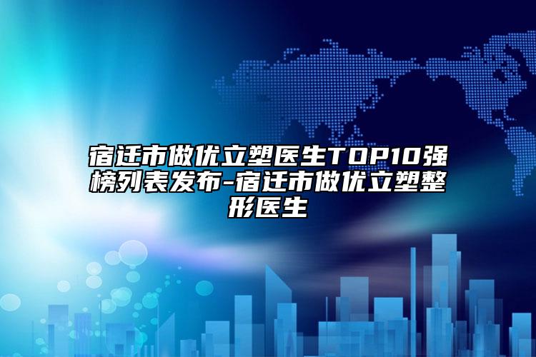 宿遷市做優(yōu)立塑醫(yī)生TOP10強(qiáng)榜列表發(fā)布-宿遷市做優(yōu)立塑整形醫(yī)生
