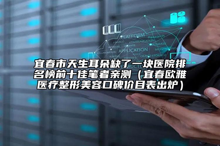宜春市天生耳朵缺了一塊醫(yī)院排名榜前十佳筆者親測(cè)（宜春歐雅醫(yī)療整形美容口碑價(jià)目表出爐）