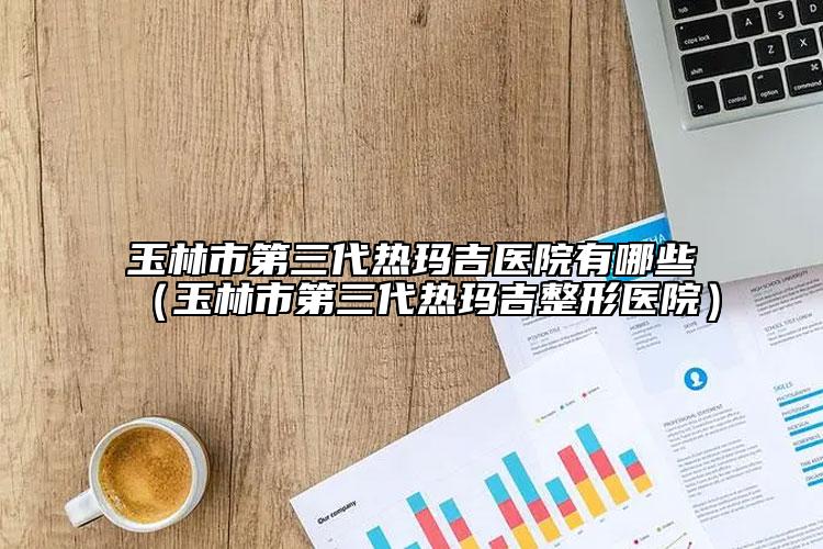 玉林市第三代熱瑪吉醫(yī)院有哪些（玉林市第三代熱瑪吉整形醫(yī)院）