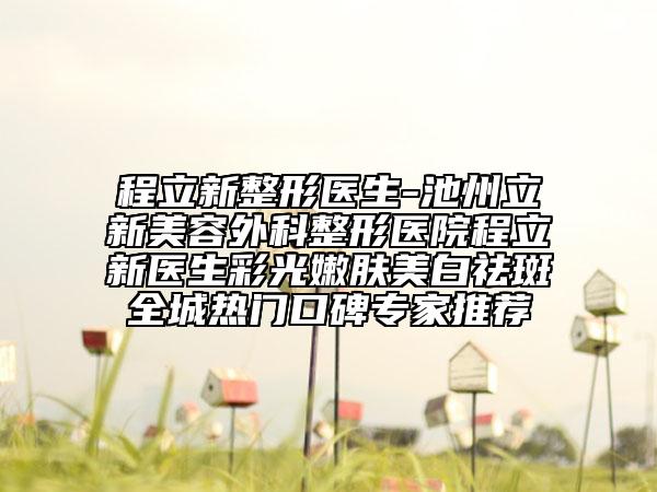 程立新整形醫(yī)生-池州立新美容外科整形醫(yī)院程立新醫(yī)生彩光嫩膚美白祛斑全城熱門口碑專家推薦