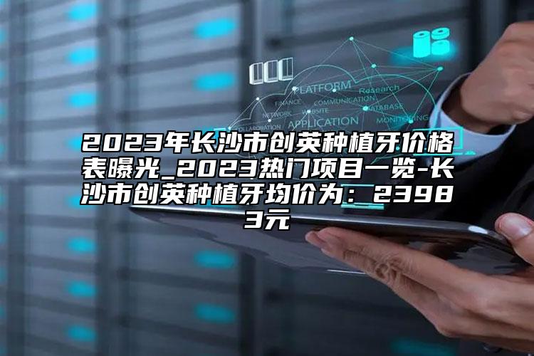 2023年長沙市創(chuàng)英種植牙價格表曝光_2023熱門項目一覽-長沙市創(chuàng)英種植牙均價為：23983元