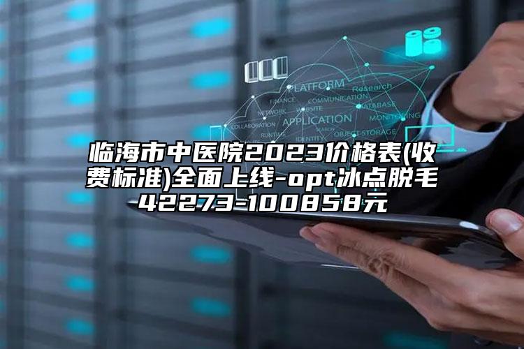 臨海市中醫(yī)院2023價格表(收費標準)全面上線-opt冰點脫毛42273-100858元
