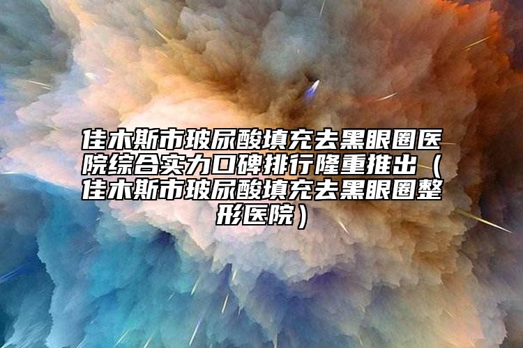 佳木斯市玻尿酸填充去黑眼圈醫(yī)院綜合實力口碑排行隆重推出（佳木斯市玻尿酸填充去黑眼圈整形醫(yī)院）