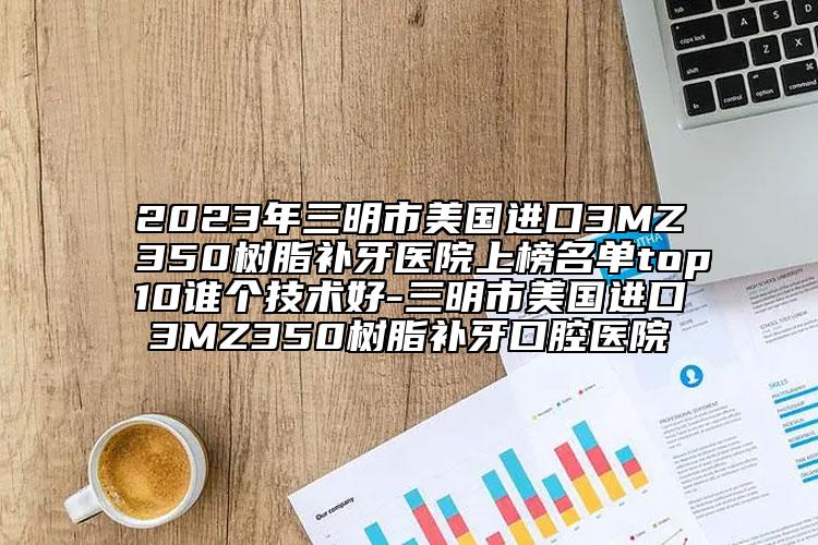 2023年三明市美國(guó)進(jìn)口3MZ350樹(shù)脂補(bǔ)牙醫(yī)院上榜名單top10誰(shuí)個(gè)技術(shù)好-三明市美國(guó)進(jìn)口3MZ350樹(shù)脂補(bǔ)牙口腔醫(yī)院