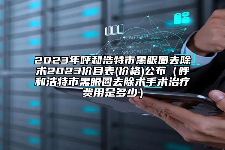 2023年呼和浩特市黑眼圈去除術(shù)2023價目表(價格)公布（呼和浩特市黑眼圈去除術(shù)手術(shù)治療費(fèi)用是多少）