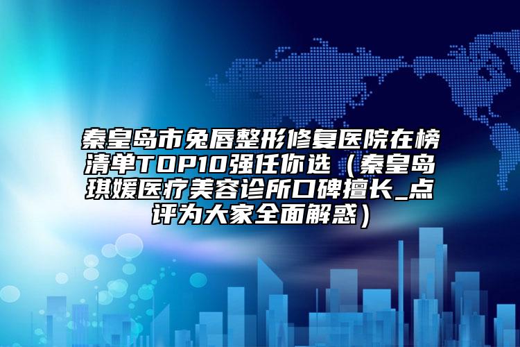 秦皇島市兔唇整形修復(fù)醫(yī)院在榜清單TOP10強(qiáng)任你選（秦皇島琪媛醫(yī)療美容診所口碑擅長(zhǎng)_點(diǎn)評(píng)為大家全面解惑）