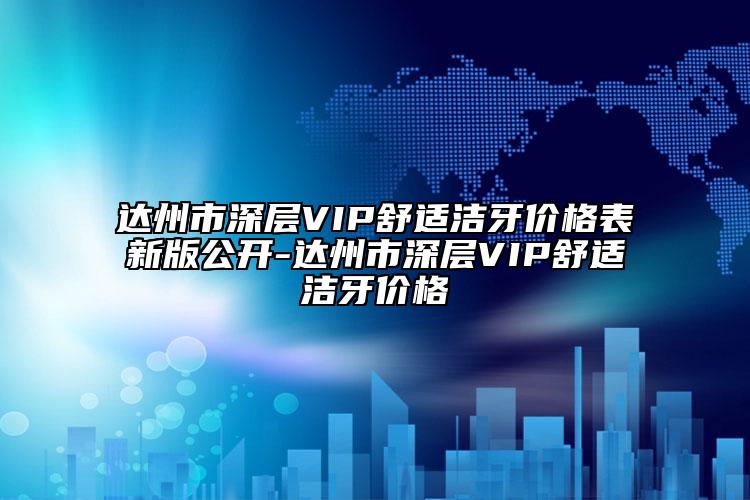 達(dá)州市深層VIP舒適潔牙價(jià)格表新版公開(kāi)-達(dá)州市深層VIP舒適潔牙價(jià)格