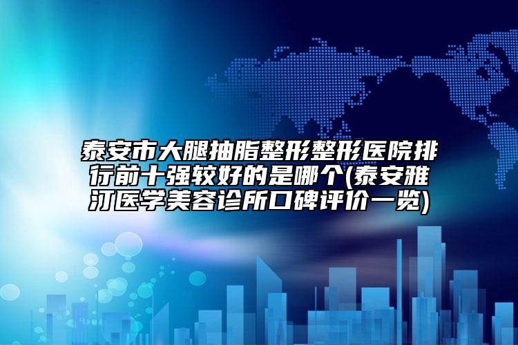 泰安市大腿抽脂整形整形醫(yī)院排行前十強較好的是哪個(泰安雅汀醫(yī)學(xué)美容診所口碑評價一覽)