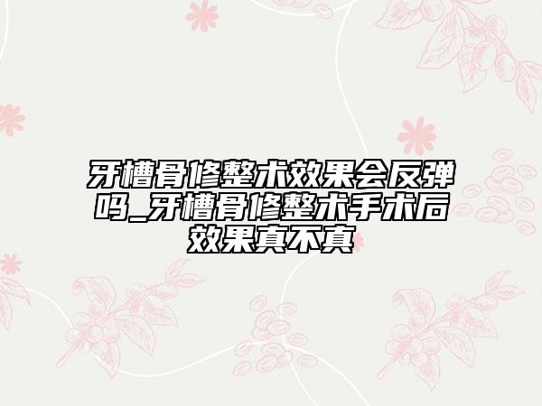 牙槽骨修整術(shù)效果會反彈嗎_牙槽骨修整術(shù)手術(shù)后效果真不真