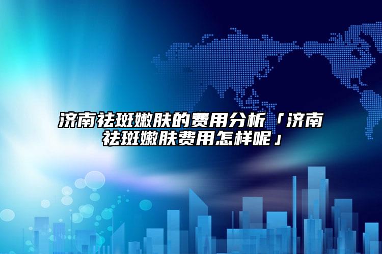 濟南祛斑嫩膚的費用分析「濟南祛斑嫩膚費用怎樣呢」