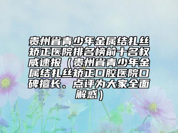 貴州省青少年金屬結(jié)扎絲矯正醫(yī)院排名榜前十名權(quán)威速報(bào)（貴州省青少年金屬結(jié)扎絲矯正口腔醫(yī)院口碑擅長(zhǎng)、點(diǎn)評(píng)為大家全面解惑）