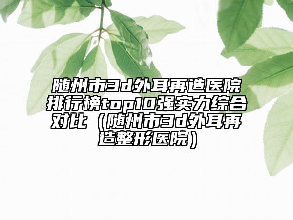 隨州市3d外耳再造醫(yī)院排行榜top10強實力綜合對比（隨州市3d外耳再造整形醫(yī)院）