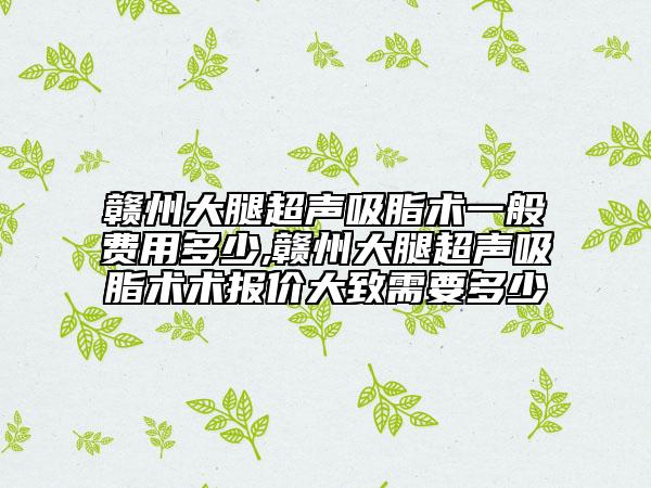 贛州大腿超聲吸脂術(shù)一般費用多少,贛州大腿超聲吸脂術(shù)術(shù)報價大致需要多少
