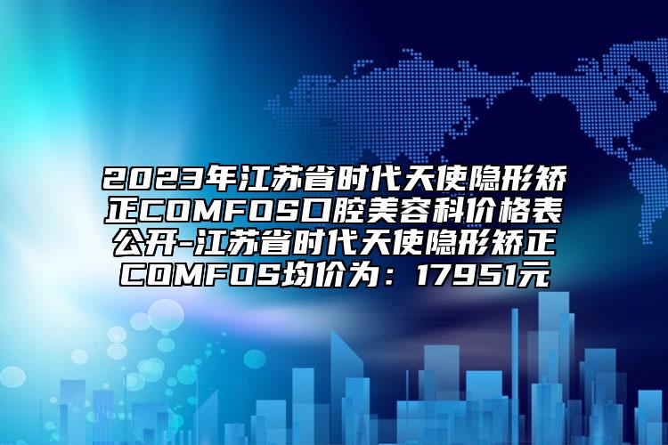 2023年江蘇省時代天使隱形矯正COMFOS口腔美容科價格表公開-江蘇省時代天使隱形矯正COMFOS均價為：17951元